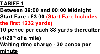 TARIFF 1 Between 06:00 and 00:00 Midnight Start Fare - £3.00 (Start Fare Includes the first 1232 yards) 10 pence per each 88 yards thereafter (1/20th of a mile) Waiting time charge - 30 pence per minute