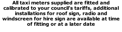 All taxi meters supplied are fitted and calibrated to your council’s tariffs, additional installations for roof sign, radio and windscreen for hire sign are available at time of fitting or at a later date