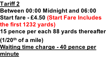 Tariff 2 Between 00:00 Midnight and 06:00 Start fare - £4.50 (Start Fare Includes the first 1232 yards) 15 pence per each 88 yards thereafter (1/20th of a mile) Waiting time charge - 40 pence per minute
